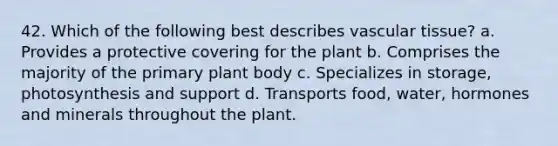 42. Which of the following best describes vascular tissue? a. Provides a protective covering for the plant b. Comprises the majority of the primary plant body c. Specializes in storage, photosynthesis and support d. Transports food, water, hormones and minerals throughout the plant.