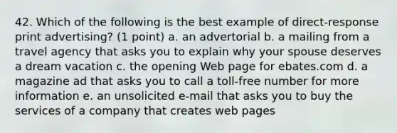 42. Which of the following is the best example of direct-response print advertising? (1 point) a. an advertorial b. a mailing from a travel agency that asks you to explain why your spouse deserves a dream vacation c. the opening Web page for ebates.com d. a magazine ad that asks you to call a toll-free number for more information e. an unsolicited e-mail that asks you to buy the services of a company that creates web pages