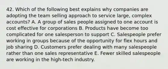 42. Which of the following best explains why companies are adopting the team selling approach to service large, complex accounts? A. A group of sales people assigned to one account is cost effective for corporations B. Products have become too complicated for one salesperson to support C. Salespeople prefer working in groups because of the opportunity for flex hours and job sharing D. Customers prefer dealing with many salespeople rather than one sales representative E. Fewer skilled salespeople are working in the high-tech industry.