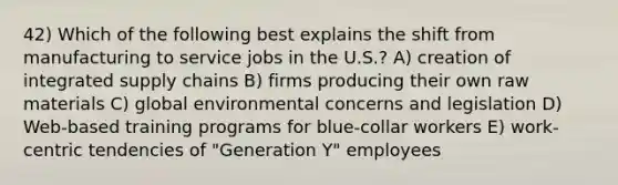 42) Which of the following best explains the shift from manufacturing to service jobs in the U.S.? A) creation of integrated supply chains B) firms producing their own raw materials C) global environmental concerns and legislation D) Web-based training programs for blue-collar workers E) work-centric tendencies of "Generation Y" employees