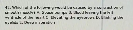 42. Which of the following would be caused by a contraction of smooth muscle? A. Goose bumps B. Blood leaving the left ventricle of <a href='https://www.questionai.com/knowledge/kya8ocqc6o-the-heart' class='anchor-knowledge'>the heart</a> C. Elevating the eyebrows D. Blinking the eyelids E. Deep inspiration