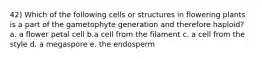 42) Which of the following cells or structures in flowering plants is a part of the gametophyte generation and therefore haploid? a. a flower petal cell b.a cell from the filament c. a cell from the style d. a megaspore e. the endosperm