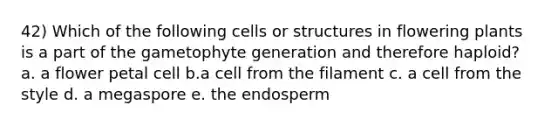 42) Which of the following cells or structures in flowering plants is a part of the gametophyte generation and therefore haploid? a. a flower petal cell b.a cell from the filament c. a cell from the style d. a megaspore e. the endosperm