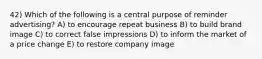 42) Which of the following is a central purpose of reminder advertising? A) to encourage repeat business B) to build brand image C) to correct false impressions D) to inform the market of a price change E) to restore company image