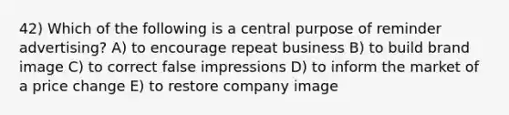 42) Which of the following is a central purpose of reminder advertising? A) to encourage repeat business B) to build brand image C) to correct false impressions D) to inform the market of a price change E) to restore company image