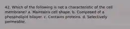 42. Which of the following is not a characteristic of the cell membrane? a. Maintains cell shape. b. Composed of a phospholipid bilayer. c. Contains proteins. d. Selectively permeable.