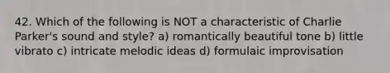 42. Which of the following is NOT a characteristic of Charlie Parker's sound and style? a) romantically beautiful tone b) little vibrato c) intricate melodic ideas d) formulaic improvisation