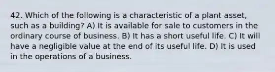 42. Which of the following is a characteristic of a plant asset, such as a building? A) It is available for sale to customers in the ordinary course of business. B) It has a short useful life. C) It will have a negligible value at the end of its useful life. D) It is used in the operations of a business.