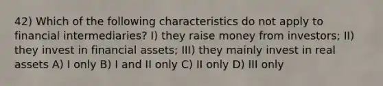 42) Which of the following characteristics do not apply to financial intermediaries? I) they raise money from investors; II) they invest in financial assets; III) they mainly invest in real assets A) I only B) I and II only C) II only D) III only