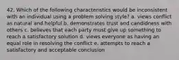 42. Which of the following characteristics would be inconsistent with an individual using a problem solving style? a. views conflict as natural and helpful b. demonstrates trust and candidness with others c. believes that each party must give up something to reach a satisfactory solution d. views everyone as having an equal role in resolving the conflict e. attempts to reach a satisfactory and acceptable conclusion