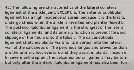 42. The following are characteristics of the lateral collateral ligament of the ankle joint, EXCEPT: a. The anterior talofibular ligament has a high incidence of sprain because it is the first to undergo stress when the ankle is inverted and plantar flexed b. The posterior talofibular ligament is the strongest of the lateral collateral ligaments, and its primary function is prevent forward slippage of the fibula onto the talus c. The calcaneofibular ligament stretches plantarward to its insertion into the lateral wall of the calcaneus d. The peroneus longus and brevis tendons are the primary foot evertors and they assist in plantar flexion e. In severe ankle sprain, the calcaneofibular ligament may be torn, but only after the anterior talofibular ligament has also been torn