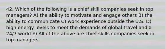 42. Which of the following is a chief skill companies seek in top managers? A) the ability to motivate and engage others B) the ability to communicate C) work experience outside the U.S. D) high energy levels to meet the demands of global travel and a 24/7 world E) All of the above are chief skills companies seek in top managers.