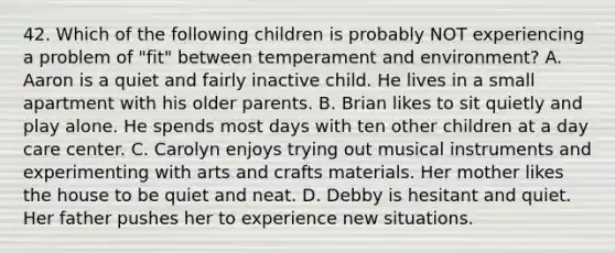 42. Which of the following children is probably NOT experiencing a problem of "fit" between temperament and environment? A. Aaron is a quiet and fairly inactive child. He lives in a small apartment with his older parents. B. Brian likes to sit quietly and play alone. He spends most days with ten other children at a day care center. C. Carolyn enjoys trying out musical instruments and experimenting with arts and crafts materials. Her mother likes the house to be quiet and neat. D. Debby is hesitant and quiet. Her father pushes her to experience new situations.