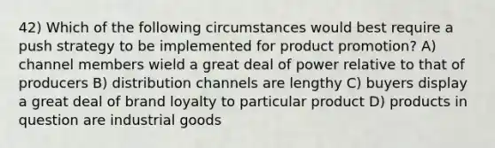 42) Which of the following circumstances would best require a push strategy to be implemented for product promotion? A) channel members wield a great deal of power relative to that of producers B) distribution channels are lengthy C) buyers display a great deal of brand loyalty to particular product D) products in question are industrial goods