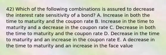 42) Which of the following combinations is assured to decrease the interest rate sensitivity of a bond? A. Increase in both the time to maturity and the coupon rate B. Increase in the time to maturity and a decrease in the coupon rate C. Decrease in both the time to maturity and the coupon rate D. Decrease in the time to maturity and an increase in the coupon rate E. A decrease in the time to maturity and an increase in the face value