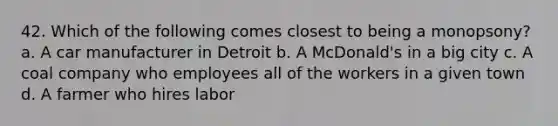 42. Which of the following comes closest to being a monopsony? a. A car manufacturer in Detroit b. A McDonald's in a big city c. A coal company who employees all of the workers in a given town d. A farmer who hires labor