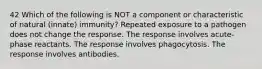 42 Which of the following is NOT a component or characteristic of natural (innate) immunity? Repeated exposure to a pathogen does not change the response. The response involves acute-phase reactants. The response involves phagocytosis. The response involves antibodies.