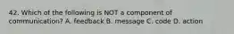 42. Which of the following is NOT a component of communication? A. feedback B. message C. code D. action