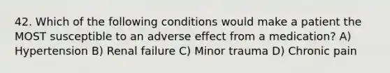 42. Which of the following conditions would make a patient the MOST susceptible to an adverse effect from a medication? A) Hypertension B) Renal failure C) Minor trauma D) Chronic pain