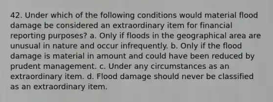 42. Under which of the following conditions would material flood damage be considered an extraordinary item for financial reporting purposes? a. Only if floods in the geographical area are unusual in nature and occur infrequently. b. Only if the flood damage is material in amount and could have been reduced by prudent management. c. Under any circumstances as an extraordinary item. d. Flood damage should never be classified as an extraordinary item.