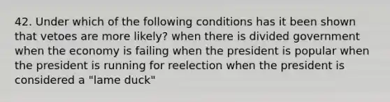 42. Under which of the following conditions has it been shown that vetoes are more likely? when there is divided government when the economy is failing when the president is popular when the president is running for reelection when the president is considered a "lame duck"