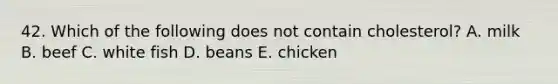 42. Which of the following does not contain cholesterol? A. milk B. beef C. white fish D. beans E. chicken