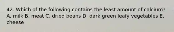 42. Which of the following contains the least amount of calcium? A. milk B. meat C. dried beans D. dark green leafy vegetables E. cheese