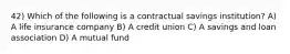 42) Which of the following is a contractual savings institution? A) A life insurance company B) A credit union C) A savings and loan association D) A mutual fund