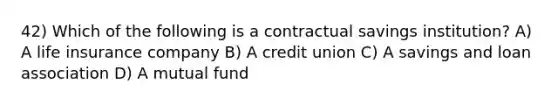 42) Which of the following is a contractual savings institution? A) A life insurance company B) A credit union C) A savings and loan association D) A mutual fund