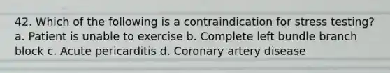 42. Which of the following is a contraindication for stress testing? a. Patient is unable to exercise b. Complete left bundle branch block c. Acute pericarditis d. Coronary artery disease