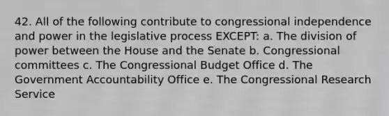 42. All of the following contribute to congressional independence and power in the legislative process EXCEPT: a. The division of power between the House and the Senate b. Congressional committees c. The Congressional Budget Office d. The Government Accountability Office e. The Congressional Research Service