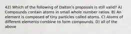 42) Which of the following of Daltonʹs proposals is still valid? A) Compounds contain atoms in small whole number ratios. B) An element is composed of tiny particles called atoms. C) Atoms of different elements combine to form compounds. D) all of the above