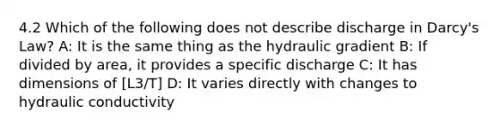 4.2 Which of the following does not describe discharge in Darcy's Law? A: It is the same thing as the hydraulic gradient B: If divided by area, it provides a specific discharge C: It has dimensions of [L3/T] D: It varies directly with changes to hydraulic conductivity