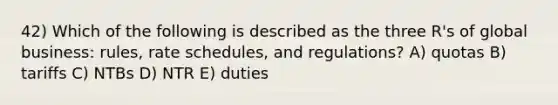 42) Which of the following is described as the three R's of global business: rules, rate schedules, and regulations? A) quotas B) tariffs C) NTBs D) NTR E) duties