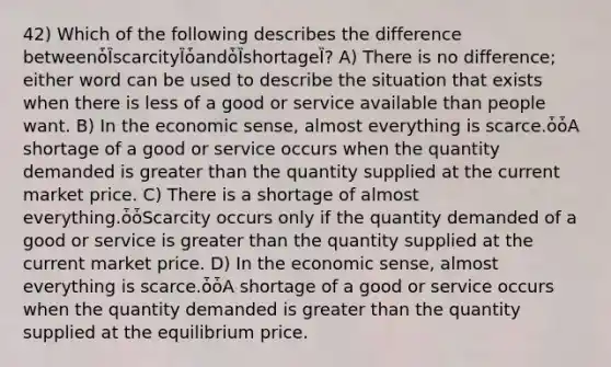42) Which of the following describes the difference betweenȱȈscarcityȈȱandȱȈshortageȈ? A) There is no difference; either word can be used to describe the situation that exists when there is less of a good or service available than people want. B) In the economic sense, almost everything is scarce.ȱȱA shortage of a good or service occurs when the quantity demanded is greater than the quantity supplied at the current market price. C) There is a shortage of almost everything.ȱȱScarcity occurs only if the quantity demanded of a good or service is greater than the quantity supplied at the current market price. D) In the economic sense, almost everything is scarce.ȱȱA shortage of a good or service occurs when the quantity demanded is greater than the quantity supplied at the equilibrium price.