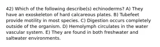 42) Which of the following describe(s) echinoderms? A) They have an exoskeleton of hard calcareous plates. B) Tubefeet provide motility in most species. C) Digestion occurs completely outside of the organism. D) Hemolymph circulates in the water vascular system. E) They are found in both freshwater and saltwater environments.