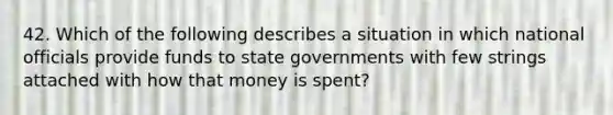 42. Which of the following describes a situation in which national officials provide funds to state governments with few strings attached with how that money is spent?