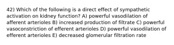 42) Which of the following is a direct effect of sympathetic activation on kidney function? A) powerful vasodilation of afferent arterioles B) increased production of filtrate C) powerful vasoconstriction of efferent arterioles D) powerful vasodilation of efferent arterioles E) decreased glomerular filtration rate