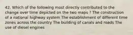 42. Which of the following most directly contributed to the change over time depicted on the two maps ? The construction of a national highway system The establishment of different time zones across the country The building of canals and roads The use of diesel engines