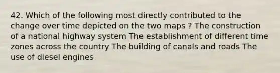 42. Which of the following most directly contributed to the change over time depicted on the two maps ? The construction of a national highway system The establishment of different time zones across the country The building of canals and roads The use of diesel engines