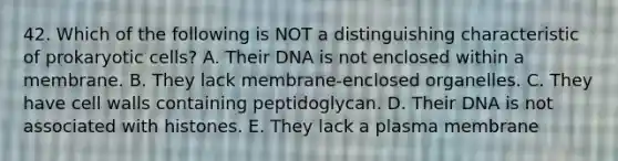 42. Which of the following is NOT a distinguishing characteristic of prokaryotic cells? A. Their DNA is not enclosed within a membrane. B. They lack membrane-enclosed organelles. C. They have cell walls containing peptidoglycan. D. Their DNA is not associated with histones. E. They lack a plasma membrane