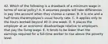 42. Which of the following is a drawback of a minimum wage in terms of social policy? A. It assumes people will take differences in pay into account when they choose a career. B. It is one and a half times the employee's usual hourly rate. C. It applies only to the hours worked beyond 40 in one week. D. It places the employer at an economic disadvantage relative to employers that pay the living wage. E. It tends to be lower than the earnings required for a full-time worker to rise above the poverty level.