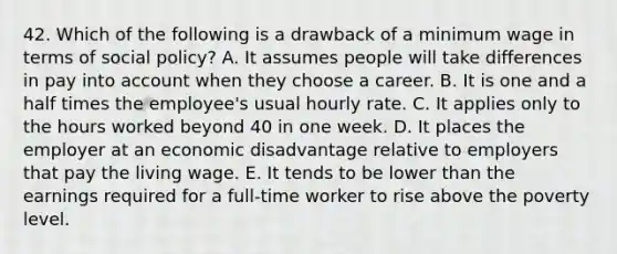 42. Which of the following is a drawback of a minimum wage in terms of social policy? A. It assumes people will take differences in pay into account when they choose a career. B. It is one and a half times the employee's usual hourly rate. C. It applies only to the hours worked beyond 40 in one week. D. It places the employer at an economic disadvantage relative to employers that pay the living wage. E. It tends to be lower than the earnings required for a full-time worker to rise above the poverty level.