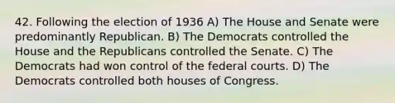 42. Following the election of 1936 A) The House and Senate were predominantly Republican. B) The Democrats controlled the House and the Republicans controlled the Senate. C) The Democrats had won control of the federal courts. D) The Democrats controlled both houses of Congress.