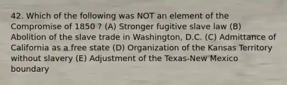 42. Which of the following was NOT an element of the Compromise of 1850 ? (A) Stronger fugitive slave law (B) Abolition of the slave trade in Washington, D.C. (C) Admittance of California as a free state (D) Organization of the Kansas Territory without slavery (E) Adjustment of the Texas-New Mexico boundary