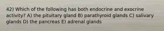 42) Which of the following has both endocrine and exocrine activity? A) the pituitary gland B) parathyroid glands C) salivary glands D) the pancreas E) adrenal glands