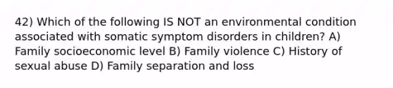 42) Which of the following IS NOT an environmental condition associated with somatic symptom disorders in children? A) Family socioeconomic level B) Family violence C) History of sexual abuse D) Family separation and loss