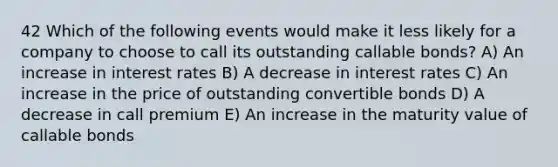 42 Which of the following events would make it less likely for a company to choose to call its outstanding callable bonds? A) An increase in interest rates B) A decrease in interest rates C) An increase in the price of outstanding convertible bonds D) A decrease in call premium E) An increase in the maturity value of callable bonds