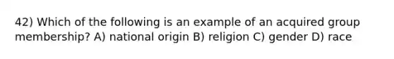 42) Which of the following is an example of an acquired group membership? A) national origin B) religion C) gender D) race