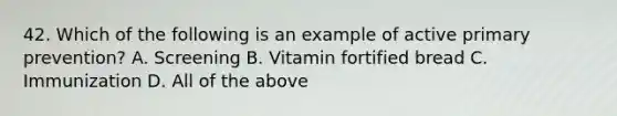 42. Which of the following is an example of active primary prevention? A. Screening B. Vitamin fortified bread C. Immunization D. All of the above